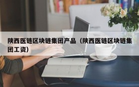 陕西医链区块链集团产品(陕西医链区块链集团工资)