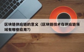 区块链供应链的意义(区块链技术在供应链领域有哪些应用?)