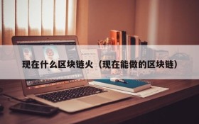 现在什么区块链火(现在能做的区块链)