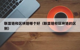 联盟链和区块链哪个好(联盟链和区块链的区别)