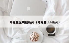 乌克兰区块链新闻(乌克兰dch新闻)