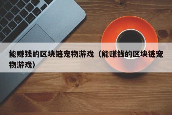 能赚钱的区块链宠物游戏（能赚钱的区块链宠物游戏）