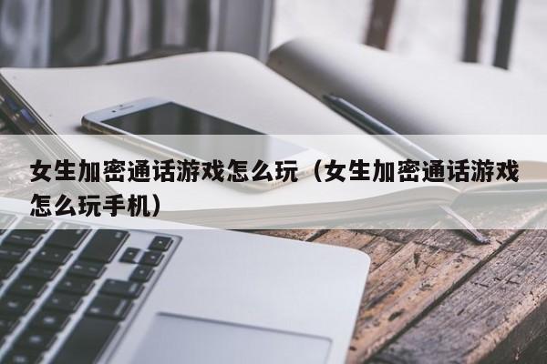 女生加密通话游戏怎么玩（女生加密通话游戏怎么玩手机）