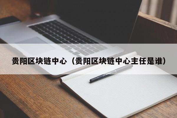 贵阳区块链中心（贵阳区块链中心主任是谁）