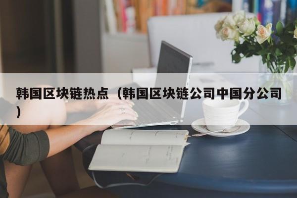 韩国区块链热点（韩国区块链公司中国分公司）