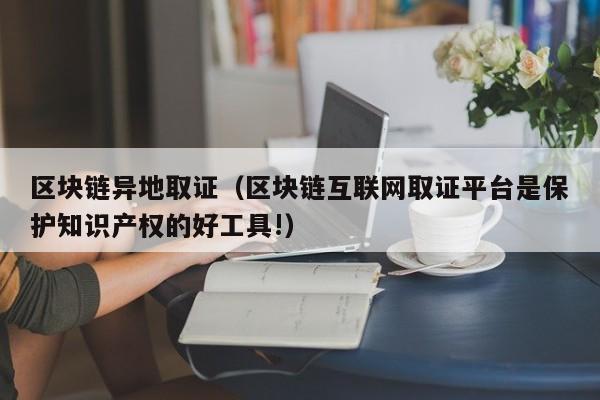 区块链异地取证（区块链互联网取证平台是保护知识产权的好工具!）