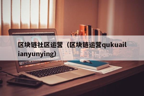 区块链社区运营（区块链运营qukuailianyunying）