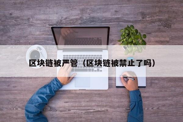 区块链被严管（区块链被禁止了吗）
