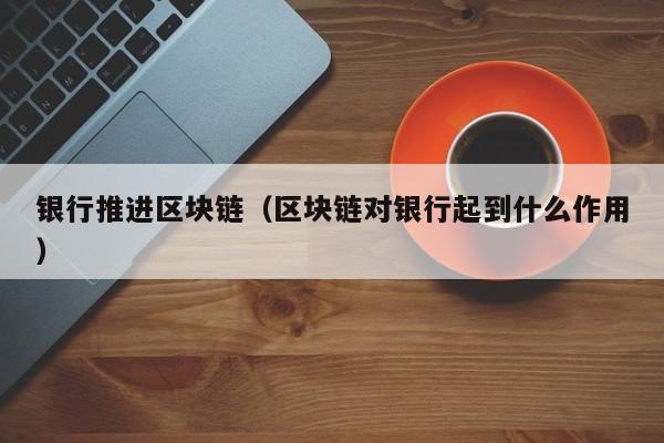银行推进区块链（区块链对银行起到什么作用）