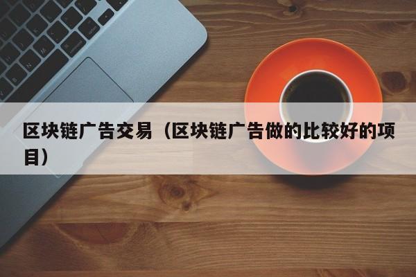 区块链广告交易（区块链广告做的比较好的项目）