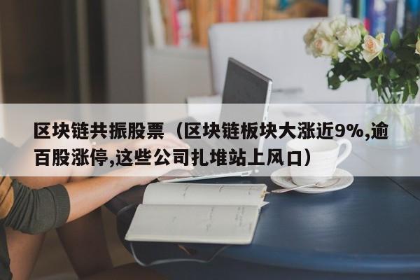 区块链共振股票（区块链板块大涨近9%,逾百股涨停,这些公司扎堆站上风口）