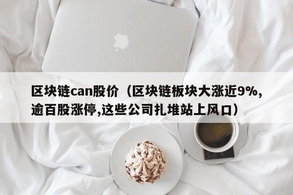 区块链can股价（区块链板块大涨近9%,逾百股涨停,这些公司扎堆站上风口）