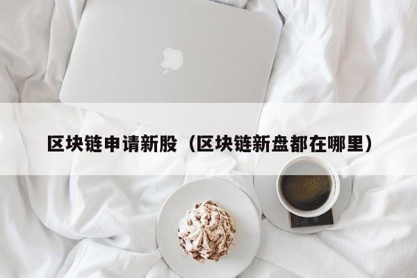 区块链申请新股（区块链新盘都在哪里）