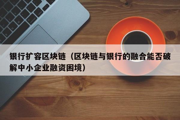 银行扩容区块链（区块链与银行的融合能否破解中小企业融资困境）