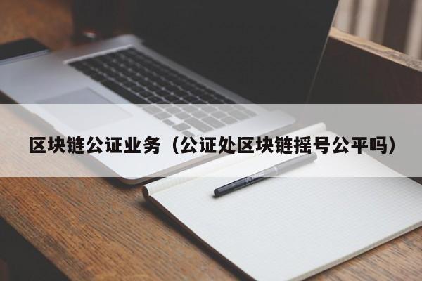 区块链公证业务（公证处区块链摇号公平吗）