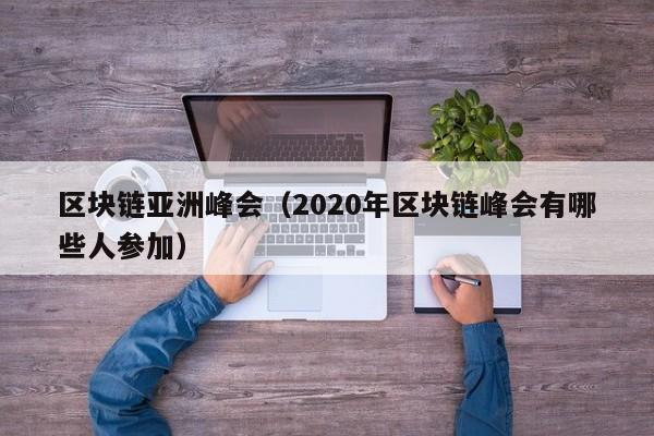 区块链亚洲峰会（2020年区块链峰会有哪些人参加）