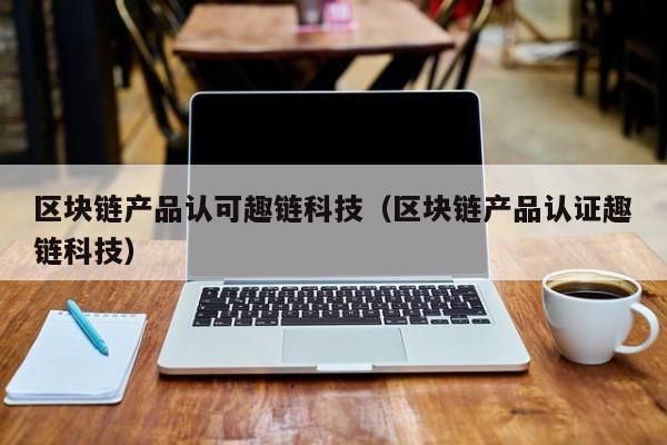 区块链产品认可趣链科技（区块链产品认证趣链科技）