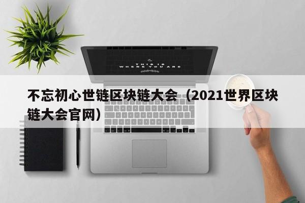 不忘初心世链区块链大会（2021世界区块链大会官网）