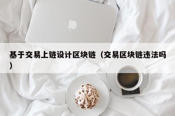基于交易上链设计区块链（交易区块链违法吗）