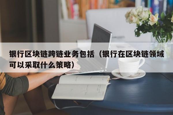 银行区块链跨链业务包括（银行在区块链领域可以采取什么策略）