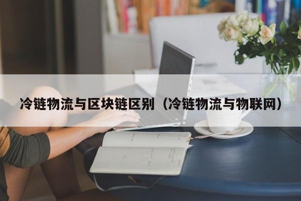 冷链物流与区块链区别（冷链物流与物联网）