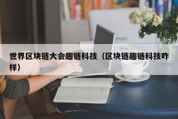 世界区块链大会趣链科技（区块链趣链科技咋样）
