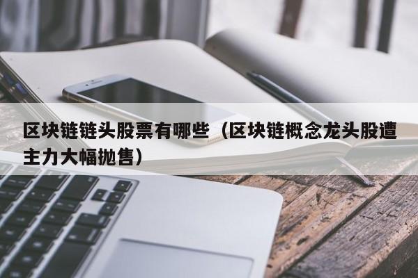区块链链头股票有哪些（区块链概念龙头股遭主力大幅抛售）