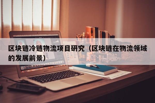区块链冷链物流项目研究（区块链在物流领域的发展前景）