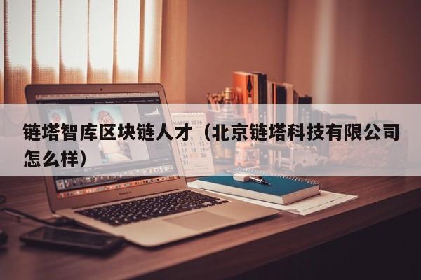 链塔智库区块链人才（北京链塔科技有限公司怎么样）