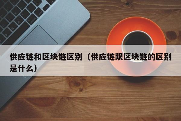 供应链和区块链区别（供应链跟区块链的区别是什么）