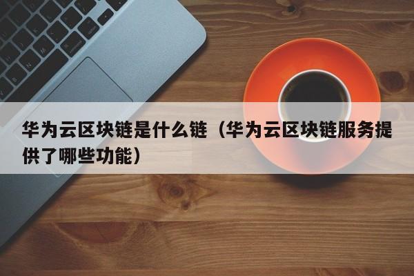 华为云区块链是什么链（华为云区块链服务提供了哪些功能）