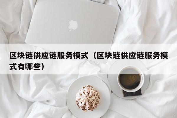 区块链供应链服务模式（区块链供应链服务模式有哪些）