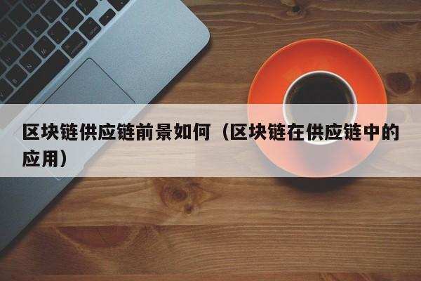 区块链供应链前景如何（区块链在供应链中的应用）