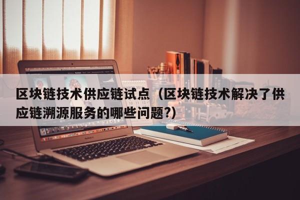 区块链技术供应链试点（区块链技术解决了供应链溯源服务的哪些问题?）