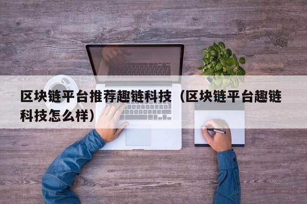区块链平台推荐趣链科技（区块链平台趣链 科技怎么样）