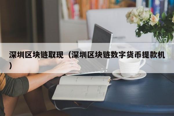 深圳区块链取现（深圳区块链数字货币提款机）