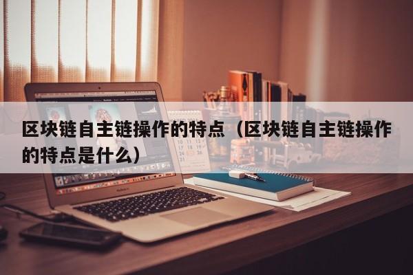 区块链自主链操作的特点（区块链自主链操作的特点是什么）